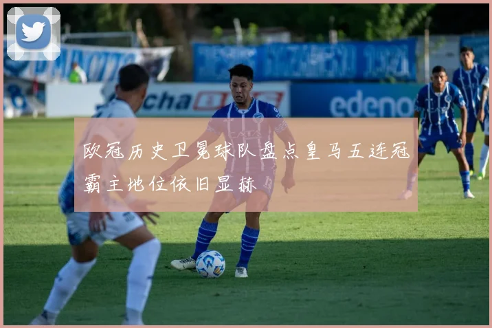 欧冠历史卫冕球队盘点皇马五连冠霸主地位依旧显赫