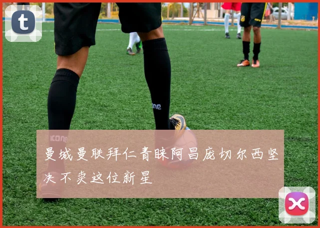 曼城曼联拜仁青睐阿昌庞切尔西坚决不卖这位新星