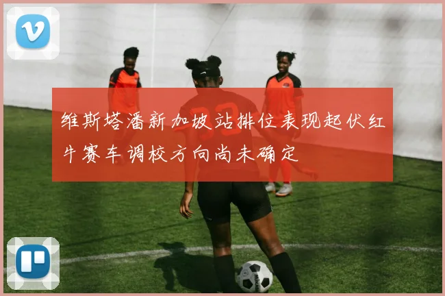 维斯塔潘新加坡站排位表现起伏红牛赛车调校方向尚未确定