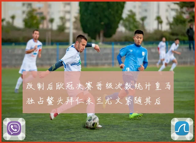 改制后欧冠决赛晋级次数统计皇马独占鳌头拜仁米兰尤文紧随其后