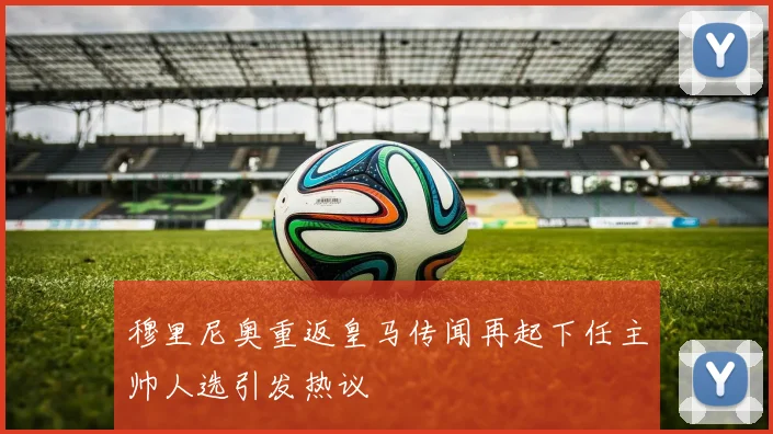 穆里尼奥重返皇马传闻再起下任主帅人选引发热议