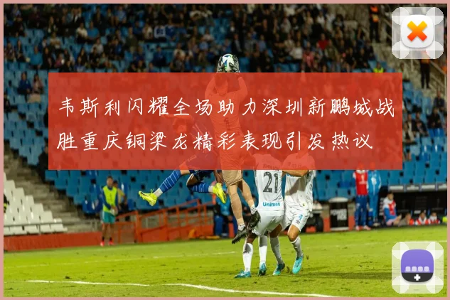 韦斯利闪耀全场助力深圳新鹏城战胜重庆铜梁龙精彩表现引发热议