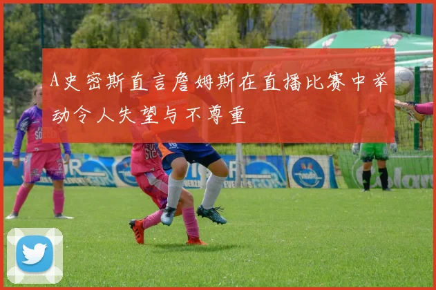 A史密斯直言詹姆斯在直播比赛中举动令人失望与不尊重