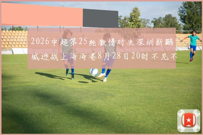 2026中超第25轮激情对决深圳新鹏城迎战上海海港8月28日20时不见不散