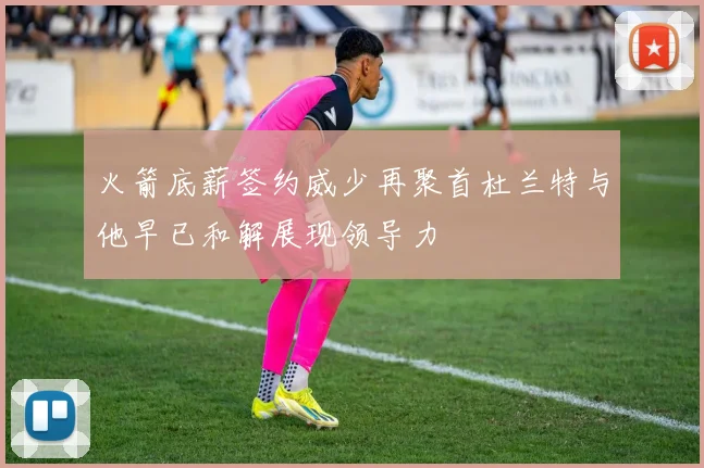 火箭底薪签约威少再聚首杜兰特与他早已和解展现领导力