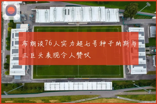 布朗谈76人实力超七号种子纳斯与三巨头表现令人赞叹