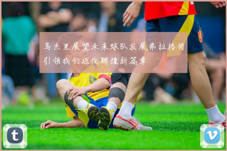 乌杰里展望未来球队发展弗拉格将引领我们迈向辉煌新篇章