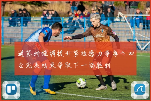 道苏姆强调提升紧迫感力争每个回合完美结束争取下一场胜利
