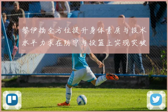 黎伊扬全方位提升身体素质与技术水平力求在防守与投篮上实现突破