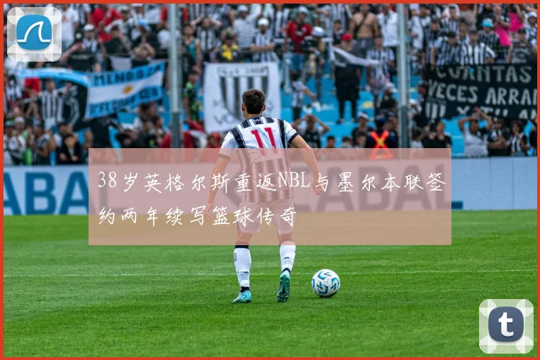 38岁英格尔斯重返NBL与墨尔本联签约两年续写篮球传奇