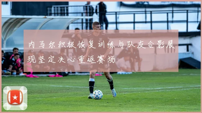 内马尔积极恢复训练与队友合影展现坚定决心重返赛场