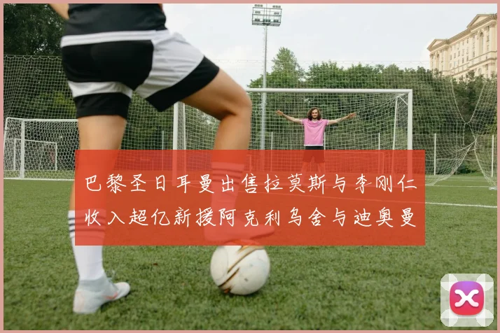 巴黎圣日耳曼出售拉莫斯与李刚仁收入超亿新援阿克利乌舍与迪奥曼德即将加盟