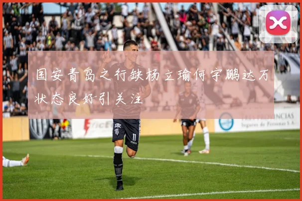 国安青岛之行缺杨立瑜何宇鹏达万状态良好引关注
