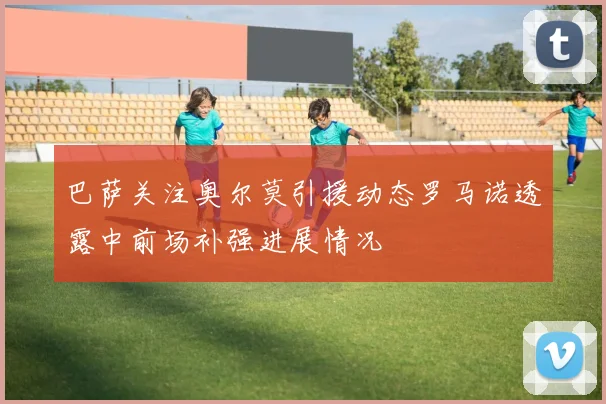 巴萨关注奥尔莫引援动态罗马诺透露中前场补强进展情况