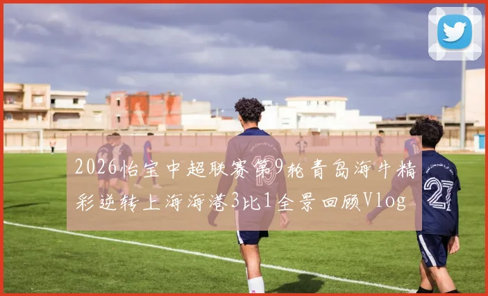 2026怡宝中超联赛第9轮青岛海牛精彩逆转上海海港3比1全景回顾Vlog