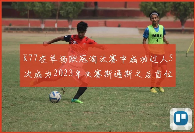 K77在单场欧冠淘汰赛中成功过人5次成为2023年决赛斯通斯之后首位球员