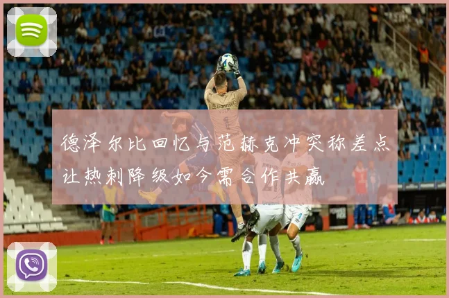 德泽尔比回忆与范赫克冲突称差点让热刺降级如今需合作共赢