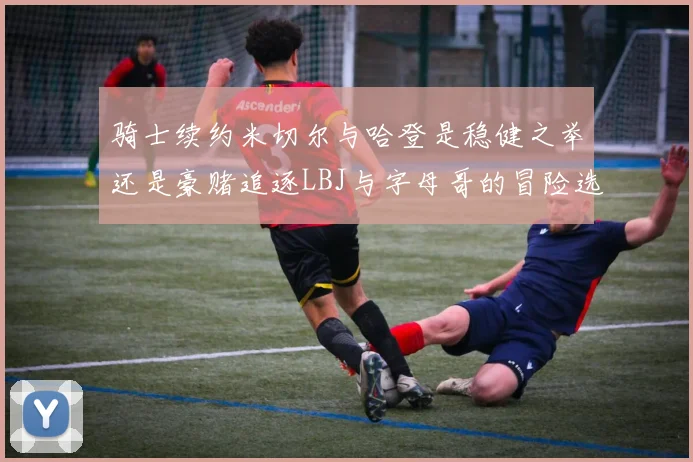 骑士续约米切尔与哈登是稳健之举还是豪赌追逐LBJ与字母哥的冒险选择