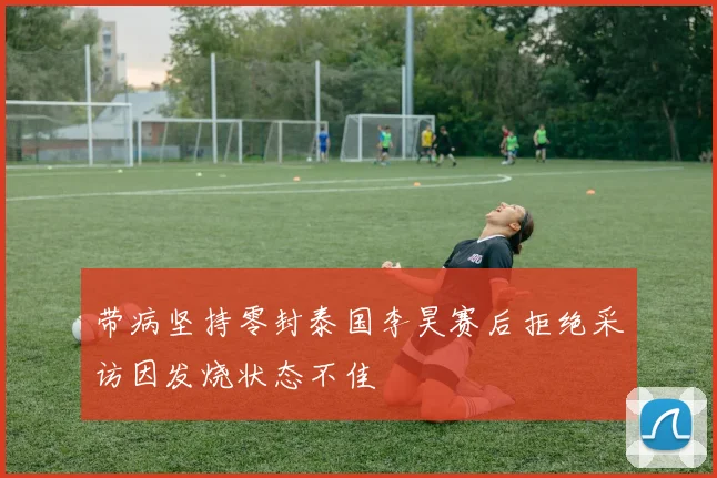 带病坚持零封泰国李昊赛后拒绝采访因发烧状态不佳