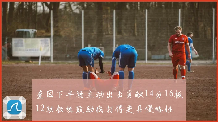 奎因下半场主动出击贡献14分16板12助教练鼓励我打得更具侵略性