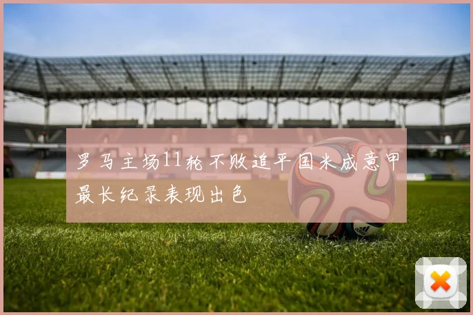 罗马主场11轮不败追平国米成意甲最长纪录表现出色